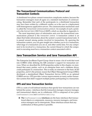 Transactions      285


The Transactional Communications Protocol and
Transaction Contexts
A distributed two-phase commit transaction complicates matters, because the
transaction managers must all agree on a standard mechanism of communi-
cating. Remember that each of the participants in a distributed transaction
may have been written by a different vendor, as is the case in a deployment
with heterogeneous application servers. The communication mechanism used
is called the transactional communications protocol. An example of such a proto-
col is the Internet Inter-ORB Protocol (IIOP), which we describe in Appendix A.
   The most important piece of information sent over the transactional com-
munications protocol is the transaction context. A transaction context is an
object that holds information about the system’s current transactional state. It
is passed around among parties involved in transactions. By querying the
transaction context, you can gain insight into whether you’re in a transaction,
what stage of a transaction you are at, and other useful data. For any compo-
nent to be involved in a transaction, the current thread in which the compo-
nent is executing must have a transaction context associated with it.


Java Transaction Service and Java Transaction API
The Enterprise JavaBeans Expert Group chose to reuse a lot of work that went
into CORBA while defining the EJB container’s support for transaction ser-
vices. When we described the ACID properties earlier in this chapter, we men-
tioned that many parties, such as an enterprise bean and a database driver,
could participate in a transaction. This is really an extension to the basic ACID
properties, and it’s the primary reason that Object Management Group (OMG)
developed a standardized Object Transaction Service (OTS) as an optional
CORBA service. OTS provides various improvements on many earlier transac-
tion systems that didn’t support multiple parties participating in a transaction.


OTS and Java Transaction Service
OTS is a suite of well-defined interfaces that specify how transactions can run
behind the scenes—interfaces that the transaction manager, resource manager,
and transactional objects use to collaborate. OTS is composed of two parts:
CosTransactions and CosTSPortability.
  ■■   The CosTransactions interfaces are the basic interfaces that transac-
       tional objects or components, resources, resource managers, and trans-
       action managers use to interoperate. These interfaces ensure that any
       combination of these parties is possible.
 
