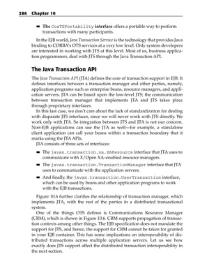 286   Chapter 10

        ■■   The CosTSPortability interface offers a portable way to perform
             transactions with many participants.
         In the EJB world, Java Transaction Service is the technology that provides Java
      binding to CORBA’s OTS services at a very low level. Only system developers
      are interested in working with JTS at this level. Most of us, business applica-
      tion programmers, deal with JTS through the Java Transaction API.


      The Java Transaction API
      The Java Transaction API (JTA) defines the core of transaction support in EJB. It
      defines interfaces between a transaction manager and other parties, namely,
      application programs such as enterprise beans, resource managers, and appli-
      cation servers. JTA can be based upon the low-level JTS; the communication
      between transaction manager that implements JTA and JTS takes place
      through proprietary interfaces.
         In this last case, we don’t care about the lack of standardization for dealing
      with disparate JTS interfaces, since we will never work with JTS directly. We
      work only with JTA. So integration between JTS and JTA is not our concern.
      Non-EJB applications can use the JTA as well—for example, a standalone
      client application can call your beans within a transaction boundary that it
      marks using the JTA APIs.
         JTA consists of three sets of interfaces:
        ■■   The javax.transaction.xa.XAResource interface that JTA uses to
             communicate with X/Open XA–enabled resource managers.
        ■■   The javax.transaction.TransactionManager interface that JTA
             uses to communicate with the application servers.
        ■■   And finally, the javax.transaction.UserTransaction interface,
             which can be used by beans and other application programs to work
             with the EJB transactions.
         Figure 10.6 further clarifies the relationship of transaction manager, which
      implements JTA, with the rest of the parties in a distributed transactional
      system.
         One of the things OTS defines is Communications Resource Manager
      (CRM), which is shown in Figure 10.6. CRM supports propagation of transac-
      tion contexts among other things. The EJB specification does not mandate the
      support for JTS, and hence, the support for CRM cannot be taken for granted
      in your EJB container. This has some implications on interoperability of dis-
      tributed transactions across multiple application servers. Let us see how
      exactly does JTS support affect the distributed transaction interoperability in
      the next section.
 