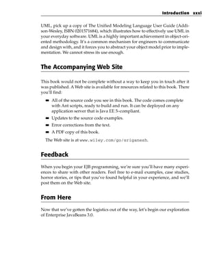 Introduction xxxi


UML, pick up a copy of The Unified Modeling Language User Guide (Addi-
son-Wesley, ISBN 0201571684), which illustrates how to effectively use UML in
your everyday software. UML is a highly important achievement in object-ori-
ented methodology. It’s a common mechanism for engineers to communicate
and design with, and it forces you to abstract your object model prior to imple-
mentation. We cannot stress its use enough.


The Accompanying Web Site

This book would not be complete without a way to keep you in touch after it
was published. A Web site is available for resources related to this book. There
you’ll find:
  ■■   All of the source code you see in this book. The code comes complete
       with Ant scripts, ready to build and run. It can be deployed on any
       application server that is Java EE 5–compliant.
  ■■   Updates to the source code examples.
  ■■   Error corrections from the text.
  ■■   A PDF copy of this book.
  The Web site is at www.wiley.com/go/sriganesh.


Feedback
When you begin your EJB programming, we’re sure you’ll have many experi-
ences to share with other readers. Feel free to e-mail examples, case studies,
horror stories, or tips that you’ve found helpful in your experience, and we’ll
post them on the Web site.


From Here
Now that we’ve gotten the logistics out of the way, let’s begin our exploration
of Enterprise JavaBeans 3.0.
 