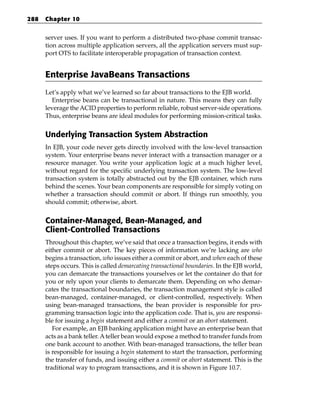 288   Chapter 10


      server uses. If you want to perform a distributed two-phase commit transac-
      tion across multiple application servers, all the application servers must sup-
      port OTS to facilitate interoperable propagation of transaction context.


      Enterprise JavaBeans Transactions
      Let’s apply what we’ve learned so far about transactions to the EJB world.
         Enterprise beans can be transactional in nature. This means they can fully
      leverage the ACID properties to perform reliable, robust server-side operations.
      Thus, enterprise beans are ideal modules for performing mission-critical tasks.


      Underlying Transaction System Abstraction
      In EJB, your code never gets directly involved with the low-level transaction
      system. Your enterprise beans never interact with a transaction manager or a
      resource manager. You write your application logic at a much higher level,
      without regard for the specific underlying transaction system. The low-level
      transaction system is totally abstracted out by the EJB container, which runs
      behind the scenes. Your bean components are responsible for simply voting on
      whether a transaction should commit or abort. If things run smoothly, you
      should commit; otherwise, abort.


      Container-Managed, Bean-Managed, and
      Client-Controlled Transactions
      Throughout this chapter, we’ve said that once a transaction begins, it ends with
      either commit or abort. The key pieces of information we’re lacking are who
      begins a transaction, who issues either a commit or abort, and when each of these
      steps occurs. This is called demarcating transactional boundaries. In the EJB world,
      you can demarcate the transactions yourselves or let the container do that for
      you or rely upon your clients to demarcate them. Depending on who demar-
      cates the transactional boundaries, the transaction management style is called
      bean-managed, container-managed, or client-controlled, respectively. When
      using bean-managed transactions, the bean provider is responsible for pro-
      gramming transaction logic into the application code. That is, you are responsi-
      ble for issuing a begin statement and either a commit or an abort statement.
         For example, an EJB banking application might have an enterprise bean that
      acts as a bank teller. A teller bean would expose a method to transfer funds from
      one bank account to another. With bean-managed transactions, the teller bean
      is responsible for issuing a begin statement to start the transaction, performing
      the transfer of funds, and issuing either a commit or abort statement. This is the
      traditional way to program transactions, and it is shown in Figure 10.7.
 