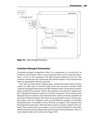 Transactions   289


 Client Code
                                                                                                   EJB Container


    1. Call business method


                           Container
                         classes that
                          implement
                        session bean’s
                             POJI
                                         2. Delegate
                                                                          3. Call begin()

                                                                                                   Transaction
                                                       Teller Bean
                                                                                                     Service
                                                                     5. Call commit() or abort()




                                           4. Perform business operations




Figure 10.7 Bean-managed transactions.




Container-Managed Transactions
Container-managed transactions allow for components to automatically be
enlisted in transactions. That is, your enterprise beans never explicitly issue a
begin, commit, or abort statement. The EJB container performs it for you. The
container demarcates the transaction boundaries based on the transactional
behavior specified by the bean provider.
   Let’s take our bank teller example again, and assume some client code has
called our teller bean to transfer funds from one account to another. With
container-managed transactions, the EJB container starts a transaction automat-
ically on behalf of your bean. That is, the container issues the begin statement to
the underlying transaction system to start the transaction. The container then
delegates the invocation to your enterprise bean, which performs operations in
the scope of that transaction. Your bean can do anything it wants to, such as per-
form logic, write to a database, send an asynchronous message, or call other
enterprise beans. If a problem occurs, the bean can signal to the container that
the transaction must abort. When the bean is done, it returns control to the con-
tainer. The container then issues either a commit or abort statement to the under-
lying transaction system, depending on the success of the operation(s). This is a
very simple model, and it is shown in Figure 10.8.
 