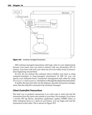 290   Chapter 10


       Client Code
                                                                                            EJB Container


          1. Call business method


                                 Container            2. Call begin()
                               classes that
                                implement                                     Transaction
                              session bean’s                                    Service
                                   POJI         5. Call commit() or abort()




                                       3. Delegate



                                                     Teller Bean




                                          4. Perform business operations




      Figure 10.8 Container-managed transactions.


         EJB container-managed transactions add huge value to your deployments
      because your beans may not need to interact with any transaction API. In
      essence, your bean code and your client are not even really aware of transac-
      tions happening around them.
         So how do you instruct the container about whether your bean is using
      container-managed or bean-managed transactions? In EJB 3.0, you can
      specify your enterprise bean’s transaction management style either by using
      @TransactionManagement annotation or through the deployment descriptor.
         If neither the bean provider nor the deployer specifies transaction manage-
      ment, then the default is assumed to be container-managed.

      Client-Controlled Transactions
      The final way to perform transactions is to write code to start and end the
      transaction from the client code outside of your bean. For example, if you have
      a servlet, JSP tag library, standalone application, applet, CORBA client, or
      other enterprise bean as a client of your beans, you can begin and end the
      transaction in that caller. This is shown in Figure 10.9.
 