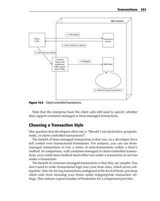 Transactions   291


                                                                                            EJB Container




                                          1. Call begin()

    Client                                                                         Transaction
    Code                                                                             Service
                                  5. Call commit() or abort()


     2. Call business method


                           Container
                          classes that                      3. Delegate
                          implement                                                Teller Bean
                         Teller session
                          bean’s POJI




                                                                          4. Perform business operations




Figure 10.9 Client-controlled transactions.


  Note that the enterprise bean the client calls still need to specify whether
they support container-managed or bean-managed transactions.


Choosing a Transaction Style
One question that developers often ask is “Should I use declarative, program-
matic, or client-controlled transactions?”
   The benefit of bean-managed transactions is that you, as a developer, have
full control over transactional boundaries. For instance, you can use bean-
managed transactions to run a series of mini-transactions within a bean’s
method. In comparison, with container-managed or client-controlled transac-
tions, your entire bean method must either run under a transaction or not run
under a transaction.
   The benefit of container-managed transactions is that they are simpler. You
don’t need to write transactional logic into your bean class, which saves cod-
ing time. Also, by having transactions configured at the level of bean, you keep
client code from misusing your beans under inappropriate transaction set-
tings. This reduces a great number of headaches for a component provider.
 