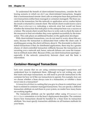 292   Chapter 10


         To understand the benefit of client-initiated transactions, consider the fol-
      lowing scenario in which we don’t use client-initiated transactions. Imagine
      that a nontransactional remote client calls an enterprise bean that performs its
      own transactions (either bean-managed or container-managed). The bean suc-
      ceeds in the transaction, but the network or application server crashes before
      the result is returned to a remote client. The remote client would receive a Java
      RMI RemoteException indicating a network error but would not know
      whether the transaction that took place in the enterprise bean was a success or
      a failure. The remote client would then have to write code to check the state of
      the resources to find out whether they were updated successfully by the trans-
      action. This code places an additional burden on the application developer.
         With client-initiated transactions, you do not need to worry about this sce-
      nario, because the transaction is demarcated from within the client code. If
      anything goes wrong, the client will know about it. The downside to client-ini-
      tiated transactions is that, for distributed applications, there may be a greater
      chance of client-controlled transaction rollbacks because the transactions are
      occurring over a network and, hence, network failures can cause the transac-
      tion to roll back more often. Because of this, use client-transactions sparingly—
      especially if the network connectivity between client and the bean is
      intermittent.


      Container-Managed Transactions
      Let’s now assume that we are using container-managed transactions and
      understand how to implement them. Although we’re not writing any code
      that starts and stops transactions, we still need to provide instructions to the
      container for how we’d like our transactions to operate. For example, how can
      we choose whether a bean always runs in a transaction, or whether a bean
      never runs in a transaction?
         A transaction attribute is a setting that you give to a bean to control how your
      bean is enlisted in container-managed transactions. You can specify a different
      transaction attribute on each bean in your system, no matter how many beans
      are working together.
         The transaction attribute can be specified either using @Transaction
      Attribute annotation or in the bean’s deployment descriptor. The container
      knows how transactions should be handled for a bean from its transaction
      attribute. You must specify transaction attributes on all business methods for
      your beans.
 