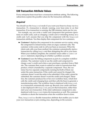 Transactions      293


EJB Transaction Attribute Values
Every enterprise bean must have a transaction attribute setting. The following
subsections explain the possible values for the transaction attributes.

Required
You should use the Required mode if you want your bean to always run in a
transaction. If a transaction is already running, your bean joins in on that
transaction. If no transaction is running, the EJB container starts one for you.
   For example, say you write a credit card component that performs opera-
tions on credit cards, such as charging a credit card or refunding money on a
credit card. Let’s assume that you ship the component with the Required
transaction attribute. You then deploy that component for two customers.
  ■■   Customer 1 deploys the component in its customer service center, using
       the component to refund money when an angry customer calls. The
       customer writes some code to call your bean as necessary. When the
       client code calls your bean method, the container automatically starts a
       transaction by calling begin and then delegating the call to your bean.
       When your method completes, the container issues either a commit or
       abort statement, depending on whether a problem occurred.
  ■■   Customer 2 uses the billing component as part of a complete workflow
       solution. The customer wants to use the credit card component to
       charge a user’s credit card when a user purchases a product from a Web
       site. The customer then wants to submit an order to manufacture that
       product, which is handled by a separate component. Thus, the cus-
       tomer has two separate components running but both of them run
       under the same transaction. If the credit card cannot be charged, the
       customer doesn’t want the order to be submitted. If the order cannot be
       submitted, the customer doesn’t want the credit card charged. There-
       fore, the customer produces his or her own workflow bean, which first
       calls the credit card–charging bean and then calls the bean to generate a
       manufacturing order. The workflow bean is deployed with Required,
       so a transaction automatically starts up. Because your credit card bean
       is also deployed with Required, you join that transaction, rather than
       start your own transaction. If the order submission component is also
       deployed with Required, it joins the transaction as well. The container
       commits or aborts the transaction when the workflow bean is done.
  Thus, Required is a flexible transaction attribute that enables you to start
your own transaction or join existing ones, depending on the scenario.
 