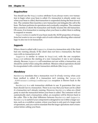 294   Chapter 10


      RequiresNew
      You should use the RequiresNew attribute if you always want a new transac-
      tion to begin when your bean is called. If a transaction is already under way
      when your bean is called, that transaction is suspended during the bean invoca-
      tion. The container then launches a new transaction and delegates the call to the
      bean. The bean performs its operations and eventually completes. The container
      then commits or aborts the transaction and finally resumes the old transaction.
      Of course, if no transaction is running when your bean is called, there is nothing
      to suspend or resume.
         RequiresNew is useful if your bean needs the ACID properties of transac-
      tions but wants to run as a single unit of work without allowing other external
      logic to also run in its transaction.

      Supports
      When a bean is called with Supports, it runs in a transaction only if the client
      had one running already. If the client does not have a transaction, the bean
      runs with no transaction at all.
         Supports is similar in nature to Required, with the one exception:
      Required enforces the starting of a new transaction if one is not running
      already. Because Supports will sometimes not run within a transaction, you
      should be careful when using this attribute. Mission-critical operations should
      be encapsulated with a stricter transaction attribute (like Required).

      Mandatory
      Mandatory mandates that a transaction must be already running when your
      bean method is called. If a transaction isn’t running, the javax.ejb
      .EJBTransactionRequiredException exception is thrown back to the
      caller.
         Mandatory is a safe transaction attribute to use. It guarantees that your
      bean should run in a transaction. There is no way that your bean can be called
      if a transaction isn’t already running. However, Mandatory relies on a third
      party to start the transaction before your bean is called. The container will not
      automatically start a transaction; rather, an exception will be thrown back to
      the caller. This is the chief difference between Mandatory and Supports.
      Mandatory is useful if your component is designed to run within a larger sys-
      tem, such as a workflow system, where your bean is only part of a larger suite
      of operations, and you want to mandate that the larger operations start a trans-
      action before calling your bean.
 