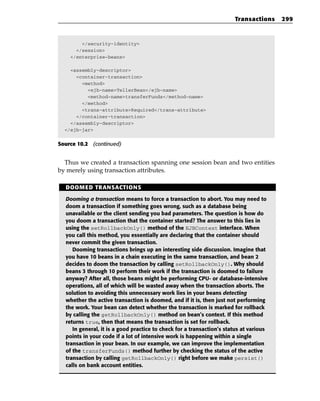 Transactions     299



        </security-identity>
      </session>
    </enterprise-beans>

    <assembly-descriptor>
      <container-transaction>
        <method>
          <ejb-name>TellerBean</ejb-name>
          <method-name>transferFunds</method-name>
        </method>
        <trans-attribute>Required</trans-attribute>
      </container-transaction>
    </assembly-descriptor>
  </ejb-jar>


Source 10.2 (continued)


  Thus we created a transaction spanning one session bean and two entities
by merely using transaction attributes.

  DOOMED TRANSACTIONS

  Dooming a transaction means to force a transaction to abort. You may need to
  doom a transaction if something goes wrong, such as a database being
  unavailable or the client sending you bad parameters. The question is how do
  you doom a transaction that the container started? The answer to this lies in
  using the setRollbackOnly() method of the EJBContext interface. When
  you call this method, you essentially are declaring that the container should
  never commit the given transaction.
     Dooming transactions brings up an interesting side discussion. Imagine that
  you have 10 beans in a chain executing in the same transaction, and bean 2
  decides to doom the transaction by calling setRollbackOnly(). Why should
  beans 3 through 10 perform their work if the transaction is doomed to failure
  anyway? After all, those beans might be performing CPU- or database-intensive
  operations, all of which will be wasted away when the transaction aborts. The
  solution to avoiding this unnecessary work lies in your beans detecting
  whether the active transaction is doomed, and if it is, then just not performing
  the work. Your bean can detect whether the transaction is marked for rollback
  by calling the getRollbackOnly() method on bean’s context. If this method
  returns true, then that means the transaction is set for rollback.
     In general, it is a good practice to check for a transaction’s status at various
  points in your code if a lot of intensive work is happening within a single
  transaction in your bean. In our example, we can improve the implementation
  of the transferFunds() method further by checking the status of the active
  transaction by calling getRollbackOnly() right before we make persist()
  calls on bank account entities.
 