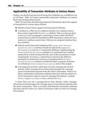 300   Chapter 10


      Applicability of Transaction Attributes to Various Beans
      Finally, you should note that not all transaction attributes are available for use
      on all beans. Table 10.2 shows permissible transaction attributes for session
      beans and message-driven beans.
         Table 10.2 provides the following important information about the support
      of transactions in various types of beans:
        ■■   Stateless session beans support all transactional attributes.
        ■■   A method on a Web service endpoint interface for a stateless session
             bean cannot support the Mandatory attribute. This is so because there
             is not yet a way to propagate a transaction context within the SOAP
             protocol that can then be translated to IIOP transaction context for invo-
             cations of a stateless session bean’s Web service endpoint interface busi-
             ness methods.
        ■■   Stateful session beans that implement the javax.ejb.Session
             Synchronization interface should not specify the Supports,
             NotSupported, and Never transaction attributes. Implementing the
             SessionSynchronization interface is a mechanism for a stateful
             session bean to find out about the life cycle of the transaction in which
             it participates. In essence, a stateful bean must have the ability to
             participate in transactions whenever it implements the Session
             Synchronization interface to fulfill the latter’s purpose. Note that
             we will discuss SessionSynchronization later in this chapter.
        ■■   A message-driven bean’s client does not call a message-driven bean
             directly; rather, message-driven beans read messages off a message
             queue in transactions separate from the client’s transaction. There is no
             client, and therefore transaction attributes that deal with the notion of a
             client’s transaction make no sense for message-drivenbeans—namely
             Never, Supports, RequiresNew, and Mandatory.
        A client does not call a message-driven bean directly; rather, message-
      driven beans read messages off a message queue in transactions separate from
      the client’s transaction. There is no client, and therefore transaction attributes
      that deal with the notion of a client’s transaction make no sense for message-
      driven beans.
 