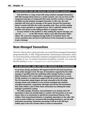 302   Chapter 10


        TRANSACTIONS AND JMS MESSAGE-DRIVEN BEANS (continued)

           Note that there is a huge caveat with using container-managed transactions
        with JMS message-driven beans in a certain scenario. Let’s say you have an EJB
        component (any type of component) that sends and then receives a message
        all within one big container-managed transaction. In this case, the send
        operation will never get its message on the queue, because the transaction
        doesn’t commit until after the receive operation ends. Thus, you’ll be waiting
        for the receive operation to complete forever. This is called the infinite block
        problem, also known as the halting problem in computer science.
           An easy solution to this problem is, after sending the request message, you
        can call commit() on the JMS Session, which is your JMS transaction helper
        object. This causes the outgoing message buffer to be flushed. Hence, the
        receive operation does not have to wait forever for the transaction to commit
        to get a message.



      Bean-Managed Transactions
      Next let’s discuss how a bean provider can control bean-managed transactions
      programmatically in EJB. Programmatically demarcating transactions allow
      for more transaction control than container-managed transactions do, but they
      are trickier to use. To control transaction boundaries yourself, you must use
      the JTA interface javax.transaction.UserTransaction.

        EJB AND ENTITIES: HOW THEY WORK TOGETHER IN A TRANSACTION

        As we know already, persistence API supports both JTA and local transactions
        at the entity manager’s level. The type of transactions supported by the entity
        manager is specified when the underlying entity manager factory is created.
        When Persistence API is used within a managed environment such as a Java
        EE/EJB container, it is required to support both JTA as well as local transactions.
        The JTA transaction always begins and ends externally to the JTA entity
        manager. Beans and container, in case of bean-managed and container-
        managed transactions, respectively, will begin and end the JTA transactions;
        they make entities a part of their active transactions by enlisting the entity
        manager’s persistence context.
            The entity manager, therefore, only participates in an already active JTA
        transaction; it does not actually begin or commit a JTA transaction on its own.
        Hence, there is no mechanism to specify the transactional behavior of the
        entities. Their transactional behavior is completely dependent on the caller. This
        is just as well—entities are concerned with providing persistence, and not with
        transaction processing. Transaction processing is left up to the EJB layer.
        Entities play to the tune of beans when it comes to transactions.
 