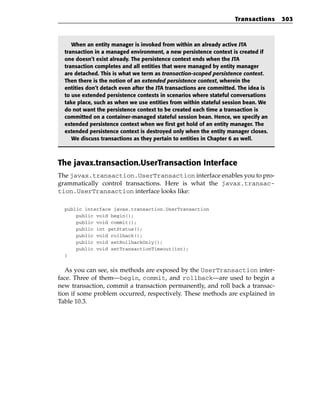 Transactions    303



     When an entity manager is invoked from within an already active JTA
  transaction in a managed environment, a new persistence context is created if
  one doesn’t exist already. The persistence context ends when the JTA
  transaction completes and all entities that were managed by entity manager
  are detached. This is what we term as transaction-scoped persistence context.
  Then there is the notion of an extended persistence context, wherein the
  entities don’t detach even after the JTA transactions are committed. The idea is
  to use extended persistence contexts in scenarios where stateful conversations
  take place, such as when we use entities from within stateful session bean. We
  do not want the persistence context to be created each time a transaction is
  committed on a container-managed stateful session bean. Hence, we specify an
  extended persistence context when we first get hold of an entity manager. The
  extended persistence context is destroyed only when the entity manager closes.
     We discuss transactions as they pertain to entities in Chapter 6 as well.



The javax.transaction.UserTransaction Interface
The javax.transaction.UserTransaction interface enables you to pro-
grammatically control transactions. Here is what the javax.transac-
tion.UserTransaction interface looks like:

  public interface javax.transaction.UserTransaction
      public void begin();
      public void commit();
      public int getStatus();
      public void rollback();
      public void setRollbackOnly();
      public void setTransactionTimeout(int);
  }


   As you can see, six methods are exposed by the UserTransaction inter-
face. Three of them—begin, commit, and rollback—are used to begin a
new transaction, commit a transaction permanently, and roll back a transac-
tion if some problem occurred, respectively. These methods are explained in
Table 10.3.
 