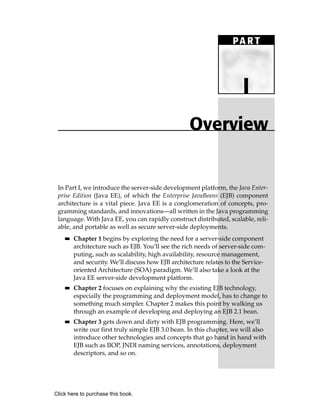 PA R T



                                                                        I
                                                    Overview


 In Part I, we introduce the server-side development platform, the Java Enter-
 prise Edition (Java EE), of which the Enterprise JavaBeans (EJB) component
 architecture is a vital piece. Java EE is a conglomeration of concepts, pro-
 gramming standards, and innovations—all written in the Java programming
 language. With Java EE, you can rapidly construct distributed, scalable, reli-
 able, and portable as well as secure server-side deployments.
    ■■   Chapter 1 begins by exploring the need for a server-side component
         architecture such as EJB. You’ll see the rich needs of server-side com-
         puting, such as scalability, high availability, resource management,
         and security. We’ll discuss how EJB architecture relates to the Service-
         oriented Architecture (SOA) paradigm. We’ll also take a look at the
         Java EE server-side development platform.
    ■■   Chapter 2 focuses on explaining why the existing EJB technology,
         especially the programming and deployment model, has to change to
         something much simpler. Chapter 2 makes this point by walking us
         through an example of developing and deploying an EJB 2.1 bean.
    ■■   Chapter 3 gets down and dirty with EJB programming. Here, we’ll
         write our first truly simple EJB 3.0 bean. In this chapter, we will also
         introduce other technologies and concepts that go hand in hand with
         EJB such as IIOP, JNDI naming services, annotations, deployment
         descriptors, and so on.




Click here to purchase this book.
 