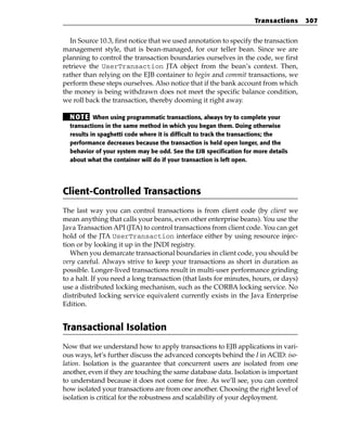 Transactions     307


   In Source 10.3, first notice that we used annotation to specify the transaction
management style, that is bean-managed, for our teller bean. Since we are
planning to control the transaction boundaries ourselves in the code, we first
retrieve the UserTransaction JTA object from the bean’s context. Then,
rather than relying on the EJB container to begin and commit transactions, we
perform these steps ourselves. Also notice that if the bank account from which
the money is being withdrawn does not meet the specific balance condition,
we roll back the transaction, thereby dooming it right away.

  N OT E When using programmatic transactions, always try to complete your
  transactions in the same method in which you began them. Doing otherwise
  results in spaghetti code where it is difficult to track the transactions; the
  performance decreases because the transaction is held open longer, and the
  behavior of your system may be odd. See the EJB specification for more details
  about what the container will do if your transaction is left open.




Client-Controlled Transactions
The last way you can control transactions is from client code (by client we
mean anything that calls your beans, even other enterprise beans). You use the
Java Transaction API (JTA) to control transactions from client code. You can get
hold of the JTA UserTransaction interface either by using resource injec-
tion or by looking it up in the JNDI registry.
   When you demarcate transactional boundaries in client code, you should be
very careful. Always strive to keep your transactions as short in duration as
possible. Longer-lived transactions result in multi-user performance grinding
to a halt. If you need a long transaction (that lasts for minutes, hours, or days)
use a distributed locking mechanism, such as the CORBA locking service. No
distributed locking service equivalent currently exists in the Java Enterprise
Edition.


Transactional Isolation
Now that we understand how to apply transactions to EJB applications in vari-
ous ways, let’s further discuss the advanced concepts behind the I in ACID: iso-
lation. Isolation is the guarantee that concurrent users are isolated from one
another, even if they are touching the same database data. Isolation is important
to understand because it does not come for free. As we’ll see, you can control
how isolated your transactions are from one another. Choosing the right level of
isolation is critical for the robustness and scalability of your deployment.
 