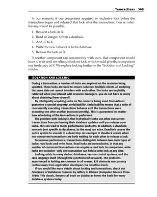 Transactions     309


   In our scenario, if our component acquired an exclusive lock before the
transaction began and released that lock after the transaction, then no inter-
leaving would be possible.
  1. Request a lock on X.
  2. Read an integer X from a database.
  3. Add 10 to X.
  4. Write the new value of X to the database.
  5. Release the lock on X.
   If another component ran concurrently with ours, that component would
have to wait until we relinquished our lock, which would give that component
our fresh copy of X. We explore locking further in the “Isolation and Locking”
sidebar.

  ISOLATION AND LOCKING

  During a transaction, a number of locks are acquired on the resource being
  updated. These locks are used to ensure isolation: Multiple clients all updating
  the same data set cannot interfere with each other. The locks are implicitly
  retrieved when you interact with resource managers—you do not have to worry
  about obtaining them yourself.
     By intelligently acquiring locks on the resource being used, transactions
  guarantee a special property: serializability. Serializability means that a suite of
  concurrently executing transactions behaves as if the transactions were
  executing one after another (nonconcurrently). This is guaranteed no matter
  how scheduling of the transactions is performed.
     The problem with locking is that it physically locks out other concurrent
  transactions from performing their database updates until you release your
  locks. This can lead to major performance problems. In addition, a deadlock
  scenario (not specific to databases, by the way) can arise. Deadlock causes the
  entire system to screech to a dead stop. An example of deadlock occurs when
  two concurrent transactions are both waiting for each other to release a lock.
     To improve performance, transactions distinguish between two main types of
  locks: read locks and write locks. Read locks are nonexclusive, in that any
  number of concurrent transactions can acquire a read lock. In comparison, write
  locks are exclusive—only one transaction can hold a write lock at any time.
     Locking exists in many circles: databases, version control systems, and the
  Java language itself (through the synchronized keyword). The problems
  experienced in locking are common to all arenas. EJB abstracts concurrency
  control away from application developers via isolation levels.
     If you would like more details about locking and transactions, check out
  Principles of Databases Systems by Jeffrey D. Ullman (Computer Science Press,
  1980). This classic, theoretical book on databases forms the basis for many
  database systems today.
 