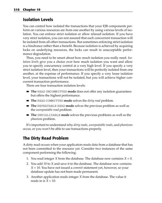 310   Chapter 10


      Isolation Levels
      You can control how isolated the transactions that your EJB components per-
      form on various resources are from one another by using various levels of iso-
      lation. You can enforce strict isolation or allow relaxed isolation. If you have
      very strict isolation, you can rest assured that each concurrent transaction will
      be isolated from all other transactions. But sometimes enforcing strict isolation
      is a hindrance rather than a benefit. Because isolation is achieved by acquiring
      locks on underlying resources, the locks can result in unacceptable perfor-
      mance degradation.
         Thus, you need to be smart about how much isolation you really need. Iso-
      lation levels give you a choice over how much isolation you want and allow
      you to specify concurrency control at a very high level. If you specify a very
      strict isolation level, then your transactions will be perfectly isolated from one
      another, at the expense of performance. If you specify a very loose isolation
      level, your transactions will not be isolated, but you will achieve higher con-
      current transaction performance.
         There are four transaction isolation levels:
        ■■   The READ UNCOMMITTED mode does not offer any isolation guarantees
             but offers the highest performance.
        ■■   The READ COMMITTED mode solves the dirty read problem.
        ■■   The REPEATABLE READ mode solves the previous problem as well as
             the unrepeatable read problem.
        ■■   The SERIALIZABLE mode solves the previous problems as well as the
             phantom problem.
        It’s important to understand why dirty reads, unrepeatable reads, and phantoms
      occur, or you won’t be able to use transactions properly.


      The Dirty Read Problem
      A dirty read occurs when your application reads data from a database that has
      not been committed to the resource yet. Consider two instances of the same
      component performing the following:
        1. You read integer X from the database. The database now contains X = 0.
        2. You add 10 to X and save it to the database. The database now contains
           X = 10. You have not issued a commit statement yet, however, so your
           database update has not been made permanent.
        3. Another application reads integer X from the database. The value it
           reads in is X = 10.
 