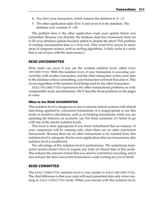 Transactions       311


  4. You abort your transaction, which restores the database to X = 0.
  5. The other application adds 10 to X and saves it to the database. The
     database now contains X = 20.
   The problem here is the other application reads your update before you
committed. Because you aborted, the database data has erroneously been set
to 20; your database update has been added in despite the abort! This problem
of reading uncommitted data is a dirty read. (The word dirty occurs in many
areas of computer science, such as caching algorithms. A dirty cache is a cache
that is out of sync with the main source.)

READ UNCOMMITTED
Dirty reads can occur if you use the weakest isolation level, called READ
UNCOMMITTED. With this isolation level, if your transaction is executing con-
currently with another transaction, and the other transaction writes some data
to the database without committing, your transaction will read that data in. This
occurs regardless of the isolation level being used by the other transaction.
   READ UNCOMMITTED experiences the other transactional problems as well:
unrepeatable reads and phantoms. We’ll describe those problems in the pages
to come.

When to Use READ UNCOMMITTED
This isolation level is dangerous to use in mission-critical systems with shared
data being updated by concurrent transactions. It is inappropriate to use this
mode in sensitive calculations, such as in banking transactions while you are
updating the balances on accounts, say. For those scenarios, it’s better to go
with one of the stricter isolation levels.
   This level is most appropriate if you know beforehand that an instance of
your component will be running only when there are no other concurrent
transactions. Because there are no other transactions to be isolated from, this
isolation level is adequate. But for most applications that use transactions, this
isolation level is insufficient.
   The advantage of this isolation level is performance. The underlying trans-
action system doesn’t have to acquire any locks on shared data in this mode.
This reduces the amount of time that you need to wait before executing, and it
also reduces the time concurrent transactions waste waiting for you to finish.

READ COMMITTED
The READ COMMITTED isolation level is very similar to READ UNCOMMITTED.
The chief difference is that your code will read committed data only when run-
ning in READ COMMITTED mode. When you execute with this isolation level,
 