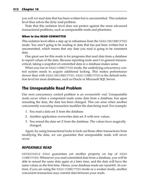 312   Chapter 10


      you will not read data that has been written but is uncommitted. This isolation
      level thus solves the dirty read problem.
         Note that this isolation level does not protect against the more advanced
      transactional problems, such as unrepeatable reads and phantoms.

      When to Use READ COMMITTED
      This isolation level offers a step up in robustness from the READ UNCOMMITTED
      mode. You aren’t going to be reading in data that has just been written but is
      uncommitted, which means that any data you read is going to be consistent
      data.
         One great use for this mode is for programs that read data from a database
      to report values of the data. Because reporting tools aren’t in general mission-
      critical, taking a snapshot of committed data in a database makes sense.
         When you run in READ COMMITTED mode, the underlying concurrency con-
      trol system needs to acquire additional locking. This makes performance
      slower than with READ UNCOMMITTED. READ COMMITTED is the default isola-
      tion level for most databases, such as Oracle or Microsoft SQL Server.


      The Unrepeatable Read Problem
      Our next concurrency control problem is an unrepeatable read. Unrepeatable
      reads occur when a component reads some data from a database, but upon
      rereading the data, the data has been changed. This can arise when another
      concurrently executing transaction modifies the data being read. For example:
        1. You read a data set X from the database.
        2. Another application overwrites data set X with new values.
        3. You reread the data set X from the database. The values have magically
           changed.
        Again, by using transactional locks to lock out those other transactions from
      modifying the data, we can guarantee that unrepeatable reads will never
      occur.

      REPEATABLE READ
      REPEATABLE READ guarantees yet another property on top of READ
      COMMITTED: Whenever you read committed data from a database, you will be
      able to reread the same data again at a later time, and the data will have the
      same values as the first time. Hence, your database reads are repeatable. In con-
      trast, if you are using the READ COMMITTED mode or a weaker mode, another
      concurrent transaction may commit data between your reads.
 