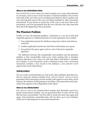 Transactions      313


When to Use REPEATABLE READ
Use REPEATABLE READ when you need to update one or more data elements
in a resource, such as one or more records in a relational database. You want to
read each of the rows that you’re modifying and then be able to update each
row, knowing that none of the rows are being modified by other concurrent
transactions. If you choose to reread any of the rows at any time later in the
transaction, you’d be guaranteed that the rows still have the same data that
they did at the beginning of the transaction.


The Phantom Problem
Finally, we have the phantom problem. A phantom is a new set of data that
magically appears in a database between two read operations. For example:
  1. Your application queries the database using some criteria and retrieves
     a data set.
  2. Another application inserts new data that would satisfy your query.
  3. You perform the query again, and new sets of data have magically
     appeared.
   The difference between the unrepeatable read problem and the phantom
problem is that unrepeatable reads occur when existing data is changed,
whereas phantoms occur when new data that didn’t exist before is inserted.
For example, if your transaction reads a relational record, and a concurrent
transaction commits a new record to the database, a new phantom record
appears that wasn’t there before.

SERIALIZABLE
You can easily avoid phantoms (as well as the other problems described ear-
lier) by using the strictest isolation level: SERIALIZABLE. SERIALIZABLE
guarantees that transactions execute serially with respect to each other, and it
enforces the isolation ACID property to its fullest. This means that each trans-
action truly appears to be independent of the others.

When to Use SERIALIZABLE
Use SERIALIZABLE for mission-critical systems that absolutely must have
perfect transactional isolation. You are guaranteed that no data will be read
that has been uncommitted. You’ll be able to reread the same data again and
again. And mysterious committed data will not show up in your database
while you’re operating due to concurrent transactions.
 