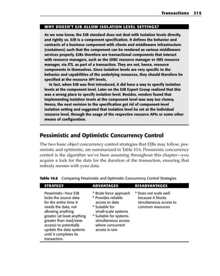 Transactions   315


  WHY DOESN’T EJB ALLOW ISOLATION LEVEL SETTINGS?

  As we now know, the EJB standard does not deal with isolation levels directly,
  and rightly so. EJB is a component specification. It defines the behavior and
  contracts of a business component with clients and middleware infrastructure
  (containers) such that the component can be rendered as various middleware
  services properly. EJBs therefore are transactional components that interact
  with resource managers, such as the JDBC resource manager or JMS resource
  manager, via JTS, as part of a transaction. They are not, hence, resource
  components in themselves. Since isolation levels are very specific to the
  behavior and capabilities of the underlying resources, they should therefore be
  specified at the resource API levels.
     In fact, when EJB was first introduced, it did have a way to specify isolation
  levels at the component level. Later on the EJB Expert Group realized that this
  was a wrong place to specify isolation level. Besides, vendors found that
  implementing isolation levels at the component level was way too clumsy.
  Hence, the next revision to the specification got rid of component-level
  isolation setting and suggested that isolation level be set at the individual
  resource level, through the usage of the respective resource APIs or some other
  means of configuration.



Pessimistic and Optimistic Concurrency Control
The two basic object concurrency control strategies that EJBs may follow, pes-
simistic and optimistic, are summarized in Table 10.6. Pessimistic concurrency
control is the algorithm we’ve been assuming throughout this chapter—you
acquire a lock for the data for the duration of the transaction, ensuring that
nobody messes with your data.

Table 10.6 Comparing Pessimistic and Optimistic Concurrency Control Strategies

  STRATEGY                     ADVANTAGES               DISADVANTAGES

  Pessimistic—Your EJB         * Brute force approach   * Does not scale well
  locks the source data        * Provides reliable        because it blocks
  for the entire time it         access to data           simultaneous access to
  needs the data, not          * Suitable for             common resources
  allowing anything              small-scale systems
  greater (at least anything   * Suitable for systems
  greater than read/view         simultaneous access
  access) to potentially         where concurrent
  update the data systems        access is rare
  until it completes its
  transaction.
 
