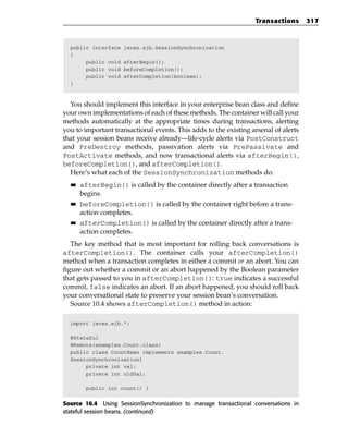 Transactions       317



  public interface   javax.ejb.SessionSynchronization
  {
       public void   afterBegin();
       public void   beforeCompletion();
       public void   afterCompletion(boolean);
  }



  You should implement this interface in your enterprise bean class and define
your own implementations of each of these methods. The container will call your
methods automatically at the appropriate times during transactions, alerting
you to important transactional events. This adds to the existing arsenal of alerts
that your session beans receive already—life-cycle alerts via PostConstruct
and PreDestroy methods, passivation alerts via PrePassivate and
PostActivate methods, and now transactional alerts via afterBegin(),
beforeCompletion(), and afterCompletion().
  Here’s what each of the SessionSynchronization methods do:
  ■■   afterBegin() is called by the container directly after a transaction
       begins.
  ■■   beforeCompletion() is called by the container right before a trans-
       action completes.
  ■■   afterCompletion() is called by the container directly after a trans-
       action completes.
   The key method that is most important for rolling back conversations is
afterCompletion(). The container calls your afterCompletion()
method when a transaction completes in either a commit or an abort. You can
figure out whether a commit or an abort happened by the Boolean parameter
that gets passed to you in afterCompletion(): true indicates a successful
commit, false indicates an abort. If an abort happened, you should roll back
your conversational state to preserve your session bean’s conversation.
   Source 10.4 shows afterCompletion() method in action:

  import javax.ejb.*;

  @Stateful
  @Remote(examples.Count.class)
  public class CountBean implements examples.Count,
  SessionSynchronization{
       private int val;
       private int oldVal;

        public int count() {


Source 10.4 Using SessionSynchronization to manage transactional conversations in
stateful session beans. (continued)
 