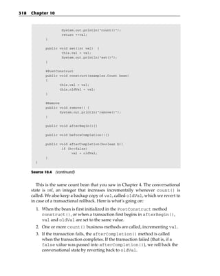 318   Chapter 10



                      System.out.println(“count()”);
                      return ++val;
             }

             public void set(int val) {
                     this.val = val;
                     System.out.println(“set()”);
             }

             @PostConstruct
             public void construct(examples.Count bean)
             {
                    this.val = val;
                    this.oldVal = val;
             }

             @Remove
             public void remove() {
                     System.out.println(“remove()”);
             }

             public void afterBegin(){}

             public void beforeCompletion(){}

             public void afterCompletion(boolean b){
                     if (b==false)
                          val = oldVal;
             }
        }


      Source 10.4 (continued)


         This is the same count bean that you saw in Chapter 4. The conversational
      state is val, an integer that increases incrementally whenever count() is
      called. We also keep a backup copy of val, called oldVal, which we revert to
      in case of a transactional rollback. Here is what’s going on:
        1. When the bean is first initialized in the PostConstruct method
           construct(), or when a transaction first begins in afterBegin(),
           val and oldVal are set to the same value.
        2. One or more count() business methods are called, incrementing val.
        3. If the transaction fails, the afterCompletion() method is called
           when the transaction completes. If the transaction failed (that is, if a
           false value was passed into afterCompletion()), we roll back the
           conversational state by reverting back to oldVal.
 