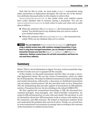 Transactions     319


   Note that for this to work, we must make count() transactional using
either annotations or deployment descriptor. We will use one of the transac-
tion attributes discussed earlier in this chapter to achieve that.
   SessionSynchronization is also useful when your stateful session
bean caches database data in memory during a transaction. You can use
SessionSynchronization to track when to cache and when not to cache
data as follows:
  ■■   When the container calls afterBegin(), the transaction has just
       started. You should read in any database data you want to cache in
       your stateful session bean.
  ■■   When the container calls beforeCompletion(), the transaction has
       ended. Write out any database data you’ve cached.


  N OT E You can implement SessionSynchronization only if you’re
  using a stateful session bean with container-managed transactions. If your
  bean is using bean-managed transactions, you are already in control of the
  transaction because you issue the begin(), commit(), and abort()
  statements. Stateless session beans do not hold conversations and hence do
  not need these callbacks.



Summary
Whew! That’s a lot of information to digest. You may want to reread this chap-
ter later to make sure you’ve grasped all the concepts.
   In this chapter, we discussed transactions and how they can make a server-
side deployment robust. We saw the virtues of transactions, which are called
the ACID properties. We looked at different transactional models, including flat
and nested transactions, followed by a discussion on distributed transactions
and two-phase commit protocol. We also provided notes on Java Transaction
API, the underpinning that provides support of transactions on EJB platform,
and Java Transaction Service, the Java binding to the robust CORBA OTS.
   We then applied this transactional knowledge to EJB. We discussed how
container-managed, bean-managed, and client-controlled transactions are
useful in EJB and learned how to code with each model. We also threw in a lot
of information about how EJB transactions work in unison with entities, Java
EE connectors, and JMS resources. We looked at transaction isolation levels
and understood the problems that each level solves. Finally, we covered how
to write transactional conversations to manage state according to the outcome
of the transactions in stateful session beans.
 