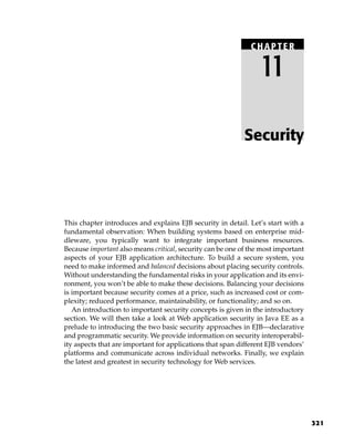CHAPTER

                                                                 11

                                                            Security




This chapter introduces and explains EJB security in detail. Let’s start with a
fundamental observation: When building systems based on enterprise mid-
dleware, you typically want to integrate important business resources.
Because important also means critical, security can be one of the most important
aspects of your EJB application architecture. To build a secure system, you
need to make informed and balanced decisions about placing security controls.
Without understanding the fundamental risks in your application and its envi-
ronment, you won’t be able to make these decisions. Balancing your decisions
is important because security comes at a price, such as increased cost or com-
plexity; reduced performance, maintainability, or functionality; and so on.
   An introduction to important security concepts is given in the introductory
section. We will then take a look at Web application security in Java EE as a
prelude to introducing the two basic security approaches in EJB—declarative
and programmatic security. We provide information on security interoperabil-
ity aspects that are important for applications that span different EJB vendors’
platforms and communicate across individual networks. Finally, we explain
the latest and greatest in security technology for Web services.




                                                                                   321
 