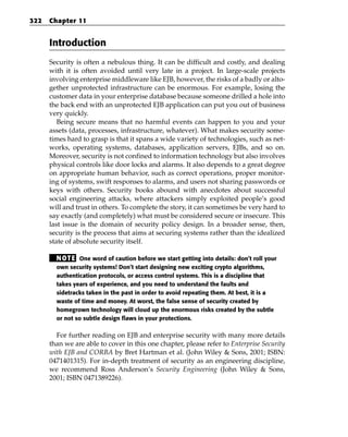 322   Chapter 11


      Introduction
      Security is often a nebulous thing. It can be difficult and costly, and dealing
      with it is often avoided until very late in a project. In large-scale projects
      involving enterprise middleware like EJB, however, the risks of a badly or alto-
      gether unprotected infrastructure can be enormous. For example, losing the
      customer data in your enterprise database because someone drilled a hole into
      the back end with an unprotected EJB application can put you out of business
      very quickly.
         Being secure means that no harmful events can happen to you and your
      assets (data, processes, infrastructure, whatever). What makes security some-
      times hard to grasp is that it spans a wide variety of technologies, such as net-
      works, operating systems, databases, application servers, EJBs, and so on.
      Moreover, security is not confined to information technology but also involves
      physical controls like door locks and alarms. It also depends to a great degree
      on appropriate human behavior, such as correct operations, proper monitor-
      ing of systems, swift responses to alarms, and users not sharing passwords or
      keys with others. Security books abound with anecdotes about successful
      social engineering attacks, where attackers simply exploited people’s good
      will and trust in others. To complete the story, it can sometimes be very hard to
      say exactly (and completely) what must be considered secure or insecure. This
      last issue is the domain of security policy design. In a broader sense, then,
      security is the process that aims at securing systems rather than the idealized
      state of absolute security itself.

        N OT E One word of caution before we start getting into details: don’t roll your
        own security systems! Don’t start designing new exciting crypto algorithms,
        authentication protocols, or access control systems. This is a discipline that
        takes years of experience, and you need to understand the faults and
        sidetracks taken in the past in order to avoid repeating them. At best, it is a
        waste of time and money. At worst, the false sense of security created by
        homegrown technology will cloud up the enormous risks created by the subtle
        or not so subtle design flaws in your protections.

        For further reading on EJB and enterprise security with many more details
      than we are able to cover in this one chapter, please refer to Enterprise Security
      with EJB and CORBA by Bret Hartman et al. (John Wiley & Sons, 2001; ISBN:
      0471401315). For in-depth treatment of security as an engineering discipline,
      we recommend Ross Anderson’s Security Engineering (John Wiley & Sons,
      2001; ISBN 0471389226).
 