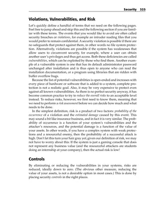 Security     323


Violations, Vulnerabilities, and Risk
Let’s quickly define a handful of terms that we need on the following pages.
Feel free to jump ahead and skip this and the following section if you are famil-
iar with these terms. The events that you would like to avoid are often called
security breaches or violations, for example an intruder reading files that you
would prefer to remain confidential. A security violation is possible if there are
no safeguards that protect against them, in other words no file system protec-
tion. Alternatively, violations are possible if the system has weaknesses that
allow users to circumvent security, for example, where a user can obtain
another user’s privileges and thus get access. Both these deficiencies are called
vulnerabilities, which can be exploited by those who find them. Another exam-
ple of a vulnerable system is one that has its default administrator password
unchanged after installation and is thus open to anyone who can read the
installation documentation, or a program using libraries that are ridden with
buffer overflow bugs.
   Because the list of potential vulnerabilities is open-ended and increases with
every piece of hardware or software that is added to a system, complete pro-
tection is not a realistic goal. Also, it may be very expensive to protect even
against all known vulnerabilities. As there is no perfect security anyway, it has
become common practice to try to reduce the overall risks to an acceptable level
instead. To reduce risks, however, we first need to know them, meaning that
we need to perform a risk assessment before we can decide how much and what
needs to be done.
   In the simplest definition, risk is a product of two factors: probability of the
occurrence of a violation and the estimated damage caused by this event. This
may sound a bit like insurance business, and in fact it is very similar. The prob-
ability of occurrence is a function of your system’s vulnerabilities and the
attacker’s resources, and the potential damage is a function of the value of
your assets. In other words, if you have a complex system with weak protec-
tions and a resourceful enemy, then the probability of a successful attack is
high. Don’t let this turn your hair gray yet; given our definition of risk, we may
not have to worry about this: If the system is just a gaming console that does
not represent any business value (and the resourceful attackers are students
doing an internship at your company), then the actual risk is low!


Controls
By eliminating or reducing the vulnerabilities in your systems, risks are
reduced, ideally down to zero. (The obvious other measure, reducing the
value of your assets, is not a desirable option in most cases.) This is done by
placing security controls in the right places.
 