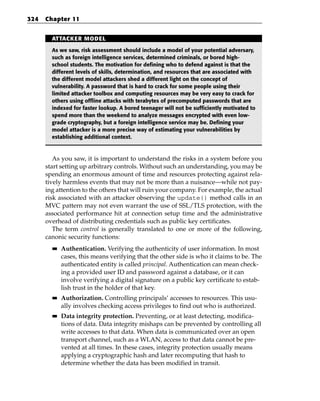 324   Chapter 11


        ATTACKER MODEL

        As we saw, risk assessment should include a model of your potential adversary,
        such as foreign intelligence services, determined criminals, or bored high-
        school students. The motivation for defining who to defend against is that the
        different levels of skills, determination, and resources that are associated with
        the different model attackers shed a different light on the concept of
        vulnerability. A password that is hard to crack for some people using their
        limited attacker toolbox and computing resources may be very easy to crack for
        others using offline attacks with terabytes of precomputed passwords that are
        indexed for faster lookup. A bored teenager will not be sufficiently motivated to
        spend more than the weekend to analyze messages encrypted with even low-
        grade cryptography, but a foreign intelligence service may be. Defining your
        model attacker is a more precise way of estimating your vulnerabilities by
        establishing additional context.



         As you saw, it is important to understand the risks in a system before you
      start setting up arbitrary controls. Without such an understanding, you may be
      spending an enormous amount of time and resources protecting against rela-
      tively harmless events that may not be more than a nuisance—while not pay-
      ing attention to the others that will ruin your company. For example, the actual
      risk associated with an attacker observing the update() method calls in an
      MVC pattern may not even warrant the use of SSL/TLS protection, with the
      associated performance hit at connection setup time and the administrative
      overhead of distributing credentials such as public key certificates.
         The term control is generally translated to one or more of the following,
      canonic security functions:
        ■■   Authentication. Verifying the authenticity of user information. In most
             cases, this means verifying that the other side is who it claims to be. The
             authenticated entity is called principal. Authentication can mean check-
             ing a provided user ID and password against a database, or it can
             involve verifying a digital signature on a public key certificate to estab-
             lish trust in the holder of that key.
        ■■   Authorization. Controlling principals’ accesses to resources. This usu-
             ally involves checking access privileges to find out who is authorized.
        ■■   Data integrity protection. Preventing, or at least detecting, modifica-
             tions of data. Data integrity mishaps can be prevented by controlling all
             write accesses to that data. When data is communicated over an open
             transport channel, such as a WLAN, access to that data cannot be pre-
             vented at all times. In these cases, integrity protection usually means
             applying a cryptographic hash and later recomputing that hash to
             determine whether the data has been modified in transit.
 