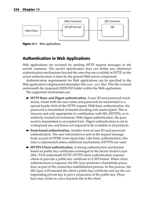 326   Chapter 11


                                      Web Container                  EJB Container

                                      JSF/JSP/Servlet                     EJB
       Web Client




      Figure 11.1 Web applications.




      Authentication in Web Applications
      Web applications are accessed by sending HTTP request messages to the
      servlet container. The servlet specification does not define any additional
      authentication mechanisms beyond the ones that are available in HTTP, so the
      actual authentication is done by the general Web server component.
        Authentication requirements for Web applications can be specified in the
      Web application’s deployment descriptor (the web.xml file). This file is found
      underneath the (required) WEB-INF folder within the Web application.
        The supported mechanisms are:
        ■■   HTTP Basic and Digest authentication. A user ID and password mech-
             anism, where both the user name and password are transmitted in a
             special header field of the HTTP request. With basic authentication, the
             password is transmitted in base64 encoding, but unencrypted. This is
             insecure and only appropriate in combination with SSL (HTTPS), or in
             relatively trusted environments. With digest authentication, the pass-
             word is transmitted in encrypted form. Digest authentication is not in
             widespread use, and hence not required to be available in all products.
        ■■   Form-based authentication. Another form of user ID and password
             authentication. The user information is sent in the request message
             body as part of HTML form input data. Like basic authentication, this
             data is unprotected unless additional mechanisms (HTTPS) are used.
        ■■   HTTPS Client authentication. A strong authentication mechanism
             based on public key certificates exchanged in the Secure Socket Layer
             (SSL/TLS) underneath HTTP. HTTPS client authentication requires
             clients to provide a public key certificate in X.509 format. When client
             authentication is required, the SSL layer performs a handshake proce-
             dure as part of the connection establishment process. In this process, the
             SSL layer will transmit the client’s public key certificate and use the cor-
             responding private key to prove possession of the public key. These
             keys may reside in a Java keystore file at the client.
 
