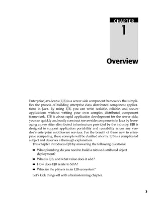 CHAPTER

                                                                  1

                                                        Overview




Enterprise JavaBeans (EJB) is a server-side component framework that simpli-
fies the process of building enterprise-class distributed component applica-
tions in Java. By using EJB, you can write scalable, reliable, and secure
applications without writing your own complex distributed component
framework. EJB is about rapid application development for the server side;
you can quickly and easily construct server-side components in Java by lever-
aging a prewritten distributed infrastructure provided by the industry. EJB is
designed to support application portability and reusability across any ven-
dor’s enterprise middleware services. For the benefit of those new to enter-
prise computing, these concepts will be clarified shortly. EJB is a complicated
subject and deserves a thorough explanation.
   This chapter introduces EJB by answering the following questions:
  ■■   What plumbing do you need to build a robust distributed object
       deployment?
  ■■   What is EJB, and what value does it add?
  ■■   How does EJB relate to SOA?
  ■■   Who are the players in an EJB ecosystem?
  Let’s kick things off with a brainstorming chapter.




                                                                                  3
 