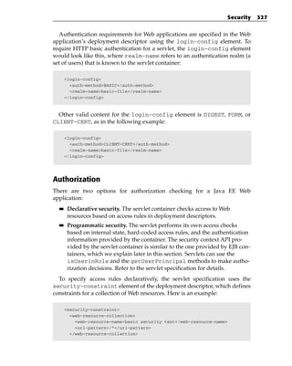 Security     327


  Authentication requirements for Web applications are specified in the Web
application’s deployment descriptor using the login-config element. To
require HTTP basic authentication for a servlet, the login-config element
would look like this, where realm-name refers to an authentication realm (a
set of users) that is known to the servlet container:

       <login-config>
         <auth-method>BASIC</auth-method>
         <realm-name>basic-file</realm-name>
       </login-config>



  Other valid content for the login-config element is DIGEST, FORM, or
CLIENT-CERT, as in the following example:

       <login-config>
         <auth-method>CLIENT-CERT</auth-method>
         <realm-name>basic-file</realm-name>
       </login-config>




Authorization
There are two options for authorization checking for a Java EE Web
application:
  ■■    Declarative security. The servlet container checks access to Web
        resources based on access rules in deployment descriptors.
  ■■    Programmatic security. The servlet performs its own access checks
        based on internal state, hard-coded access rules, and the authentication
        information provided by the container. The security context API pro-
        vided by the servlet container is similar to the one provided by EJB con-
        tainers, which we explain later in this section. Servlets can use the
        isUserinRole and the getUserPrincipal methods to make autho-
        rization decisions. Refer to the servlet specification for details.
  To specify access rules declaratively, the servlet specification uses the
security-constraint element of the deployment descriptor, which defines
constraints for a collection of Web resources. Here is an example:

       <security-constraint>
         <web-resource-collection>
           <web-resource-name>basic security test</web-resource-name>
           <url-pattern>/*</url-pattern>
         </web-resource-collection>
 
