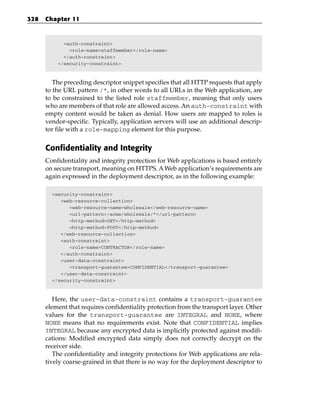 328   Chapter 11



            <auth-constraint>
              <role-name>staffmember</role-name>
            </auth-constraint>
          </security-constraint>



         The preceding descriptor snippet specifies that all HTTP requests that apply
      to the URL pattern /*, in other words to all URLs in the Web application, are
      to be constrained to the listed role staffmember, meaning that only users
      who are members of that role are allowed access. An auth-constraint with
      empty content would be taken as denial. How users are mapped to roles is
      vendor-specific. Typically, application servers will use an additional descrip-
      tor file with a role-mapping element for this purpose.


      Confidentiality and Integrity
      Confidentiality and integrity protection for Web applications is based entirely
      on secure transport, meaning on HTTPS. A Web application’s requirements are
      again expressed in the deployment descriptor, as in the following example:

        <security-constraint>
           <web-resource-collection>
              <web-resource-name>wholesale</web-resource-name>
              <url-pattern>/acme/wholesale/*</url-pattern>
              <http-method>GET</http-method>
              <http-method>POST</http-method>
           </web-resource-collection>
           <auth-constraint>
              <role-name>CONTRACTOR</role-name>
           </auth-constraint>
           <user-data-constraint>
              <transport-guarantee>CONFIDENTIAL</transport-guarantee>
           </user-data-constraint>
        </security-constraint>



         Here, the user-data-constraint contains a transport-guarantee
      element that requires confidentiality protection from the transport layer. Other
      values for the transport-guarantee are INTEGRAL and NONE, where
      NONE means that no requirements exist. Note that CONFIDENTIAL implies
      INTEGRAL because any encrypted data is implicitly protected against modifi-
      cations: Modified encrypted data simply does not correctly decrypt on the
      receiver side.
         The confidentiality and integrity protections for Web applications are rela-
      tively coarse-grained in that there is no way for the deployment descriptor to
 