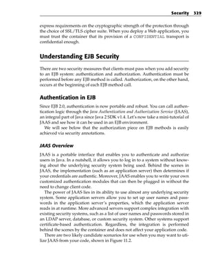 Security     329


express requirements on the cryptographic strength of the protection through
the choice of SSL/TLS cipher suite. When you deploy a Web application, you
must trust the container that its provision of a CONFIDENTIAL transport is
confidential enough.


Understanding EJB Security
There are two security measures that clients must pass when you add security
to an EJB system: authentication and authorization. Authentication must be
performed before any EJB method is called. Authorization, on the other hand,
occurs at the beginning of each EJB method call.


Authentication in EJB
Since EJB 2.0, authentication is now portable and robust. You can call authen-
tication logic through the Java Authentication and Authorization Service (JAAS),
an integral part of Java since Java 2 SDK v1.4. Let’s now take a mini-tutorial of
JAAS and see how it can be used in an EJB environment.
   We will see below that the authorization piece on EJB methods is easily
achieved via security annotations.

JAAS Overview
JAAS is a portable interface that enables you to authenticate and authorize
users in Java. In a nutshell, it allows you to log in to a system without know-
ing about the underlying security system being used. Behind the scenes in
JAAS, the implementation (such as an application server) then determines if
your credentials are authentic. Moreover, JAAS enables you to write your own
customized authentication modules that can then be plugged in without the
need to change client code.
   The power of JAAS lies in its ability to use almost any underlying security
system. Some application servers allow you to set up user names and pass-
words in the application server’s properties, which the application server
reads in at runtime. More advanced servers support complex integration with
existing security systems, such as a list of user names and passwords stored in
an LDAP server, database, or custom security system. Other systems support
certificate-based authentication. Regardless, the integration is performed
behind the scenes by the container and does not affect your application code.
   There are two likely candidate scenarios for use when you may want to uti-
lize JAAS from your code, shown in Figure 11.2.
 
