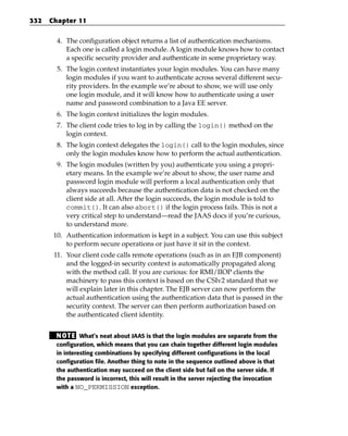332   Chapter 11


        4. The configuration object returns a list of authentication mechanisms.
           Each one is called a login module. A login module knows how to contact
           a specific security provider and authenticate in some proprietary way.
        5. The login context instantiates your login modules. You can have many
           login modules if you want to authenticate across several different secu-
           rity providers. In the example we’re about to show, we will use only
           one login module, and it will know how to authenticate using a user
           name and password combination to a Java EE server.
        6. The login context initializes the login modules.
        7. The client code tries to log in by calling the login() method on the
           login context.
        8. The login context delegates the login() call to the login modules, since
           only the login modules know how to perform the actual authentication.
        9. The login modules (written by you) authenticate you using a propri-
           etary means. In the example we’re about to show, the user name and
           password login module will perform a local authentication only that
           always succeeds because the authentication data is not checked on the
           client side at all. After the login succeeds, the login module is told to
           commit(). It can also abort() if the login process fails. This is not a
           very critical step to understand—read the JAAS docs if you’re curious,
           to understand more.
       10. Authentication information is kept in a subject. You can use this subject
           to perform secure operations or just have it sit in the context.
       11. Your client code calls remote operations (such as in an EJB component)
           and the logged-in security context is automatically propagated along
           with the method call. If you are curious: for RMI/IIOP clients the
           machinery to pass this context is based on the CSIv2 standard that we
           will explain later in this chapter. The EJB server can now perform the
           actual authentication using the authentication data that is passed in the
           security context. The server can then perform authorization based on
           the authenticated client identity.


        N OT E What’s neat about JAAS is that the login modules are separate from the
        configuration, which means that you can chain together different login modules
        in interesting combinations by specifying different configurations in the local
        configuration file. Another thing to note in the sequence outlined above is that
        the authentication may succeed on the client side but fail on the server side. If
        the password is incorrect, this will result in the server rejecting the invocation
        with a NO_PERMISSION exception.
 