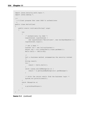 334   Chapter 11



        import javax.security.auth.login.*;
        import javax.naming.*;

        /**
         * A client program that uses JAAS to authenticate
         */
        public class HelloClient
        {
            public static void main(String[] args)
            {
                try
                {
                    /* Authenticate via JAAS */
                    LoginContext loginContext =
                        new LoginContext(“HelloClient”, new CallbackHandler());
                    loginContext.login();

                    /* Get a bean */
                    Context ctx = new InitialContext();
                    Object obj = ctx.lookup(Hello.class.getName());
                    Hello hello = (Hello)obj;

                    /*
                    Call a business method, propagating the security context
                    */
                    String result;
                    try {
                        result = hello.hello();
                    }
                    catch (javax.ejb.EJBException e) {
                        result = e.getCausedByException().getMessage();
                    }

                    /* Print the return result from the business logic */
                    System.out.println(result);
                }
                catch (Exception e)
                {
                    e.printStackTrace();
                }
            }
        }


      Source 11.1 (continued)
 