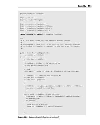 Security   335



  package examples.security;

  import java.util.*;
  import java.io.IOException;

  import   javax.security.auth.*;
  import   javax.security.auth.callback.*;
  import   javax.security.auth.login.*;
  import   javax.security.auth.spi.*;

  javax.resource.spi.security.PasswordCredential;

  /**
   * A login module that performs password authentication.
   *
   * The purpose of this class is to actually use a callback handler
   * to collect authentication information and add it to the subject
   */

  public class PasswordLoginModule
      implements LoginModule
  {
      private Subject subject;
      /**
      the callback handler is the mechanism to
      collect authentication data
      */
      private
      javax.security.auth.callback.CallbackHandler callbackHandler;

      /** credentials: username and password */
      private String username;
      private char[] password;

      /**
       * Initializes us with a particular subject to which we will later
       * add the collected password data.
       */

      public void initialize(Subject subject,
        javax.security.auth.callback.CallbackHandler callbackHandler,
        Map sharedState,
        Map options)
      {
          this.subject = subject;
          this.callbackHandler = callbackHandler;
      }

      /**


Source 11.2 PasswordLoginModule.java. (continued)
 