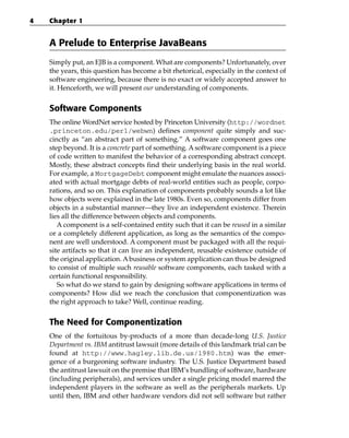 4   Chapter 1


    A Prelude to Enterprise JavaBeans
    Simply put, an EJB is a component. What are components? Unfortunately, over
    the years, this question has become a bit rhetorical, especially in the context of
    software engineering, because there is no exact or widely accepted answer to
    it. Henceforth, we will present our understanding of components.


    Software Components
    The online WordNet service hosted by Princeton University (http://wordnet
    .princeton.edu/perl/webwn) defines component quite simply and suc-
    cinctly as “an abstract part of something.” A software component goes one
    step beyond. It is a concrete part of something. A software component is a piece
    of code written to manifest the behavior of a corresponding abstract concept.
    Mostly, these abstract concepts find their underlying basis in the real world.
    For example, a MortgageDebt component might emulate the nuances associ-
    ated with actual mortgage debts of real-world entities such as people, corpo-
    rations, and so on. This explanation of components probably sounds a lot like
    how objects were explained in the late 1980s. Even so, components differ from
    objects in a substantial manner—they live an independent existence. Therein
    lies all the difference between objects and components.
       A component is a self-contained entity such that it can be reused in a similar
    or a completely different application, as long as the semantics of the compo-
    nent are well understood. A component must be packaged with all the requi-
    site artifacts so that it can live an independent, reusable existence outside of
    the original application. A business or system application can thus be designed
    to consist of multiple such reusable software components, each tasked with a
    certain functional responsibility.
       So what do we stand to gain by designing software applications in terms of
    components? How did we reach the conclusion that componentization was
    the right approach to take? Well, continue reading.


    The Need for Componentization
    One of the fortuitous by-products of a more than decade-long U.S. Justice
    Department vs. IBM antitrust lawsuit (more details of this landmark trial can be
    found at http://www.hagley.lib.de.us/1980.htm) was the emer-
    gence of a burgeoning software industry. The U.S. Justice Department based
    the antitrust lawsuit on the premise that IBM’s bundling of software, hardware
    (including peripherals), and services under a single pricing model marred the
    independent players in the software as well as the peripherals markets. Up
    until then, IBM and other hardware vendors did not sell software but rather
 