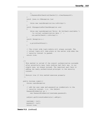 Security   337



              );
              ((PasswordCallback)callbacks[1]).clearPassword();
          }
          catch (java.io.IOException ioe)
          {
              throw new LoginException(ioe.toString());
          }
          catch (UnsupportedCallbackException uce)
          {
              throw new LoginException(“Error: No Callback available “+
                “to collect authentication data :” +
                uce.getCallback().toString());
          }
          catch( Exception e )
          {
              e.printStackTrace();
          }

          // The client side login module will always succeed. The
          // actual login will take place on the server side when the
          // security context is passed.
          return true;
      }

      /**
       * This method is called if the overall authentication succeeds
       * after potentially many login modules had their way. In our
       * simple case, we always succeed. The important part here is
       * adding the newly authenticated principal to the security
       * context.
       *
       * @return true if this method executes properly
       */

      public boolean commit()
          throws LoginException
      {
          // add the user name and password as credentials to the
          // security context, i.e., the Subject
          PasswordCredential pc =
              new PasswordCredential(username,password);

          subject.getPrivateCredentials().add(pc);

          username = null;
          password = null;
          return true;


Source 11.2 (continued)
 