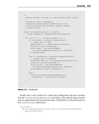 Security     339



  {
      /**
       * @param callbacks an array of <code>Callback</code> objects
       *
       * @exception java.io.IOException
       * @exception UnsupportedCallbackException if the
       * <code>callbacks</code> parameter contains unknown
       * callback objects
       */
      public void handle(Callback[] callbacks)
          throws IOException, UnsupportedCallbackException
      {
        for (int i = 0; i < callbacks.length; i++) {
            if (callbacks[i] instanceof NameCallback) {
              // prompt user for name
              NameCallback nc = (NameCallback)callbacks[i];
              System.out.print(nc.getPrompt());
              String name = (new BufferedReader(
                new InputStreamReader(System.in))).readLine();
              nc.setName(name);
            }
            else if (callbacks[i] instanceof PasswordCallback) {
               // prompt user for password
              PasswordCallback pc = (PasswordCallback)callbacks[i];
              System.out.print(pc.getPrompt());
              String pwLine = (new BufferedReader(
                new InputStreamReader(System.in))).readLine();
              pc.setPassword( pwLine.toCharArray());
            }
            else {
              throw new UnsupportedCallbackException(
                callbacks[i], “Unrecognized Callback”);
            }
        }
      }
  }


Source 11.3 (continued)


  Finally, here is the content of a client-side configuration file that specifies
that the PasswordLoginModule is used both as the default login module
and for applications that provide the name “HelloClient” as the parameter to
the LoginContext constructor.

  certificate {
    com.sun.enterprise.security.auth.login.ClientCertificateLoginModule
       required debug=false;
 