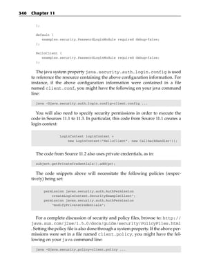 340   Chapter 11

        };

        default {
           examples.security.PasswordLoginModule required debug=false;
        };

        HelloClient {
           examples.security.PasswordLoginModule required debug=false;
        };


         The java system property java.security.auth.login.config is used
      to reference the resource containing the above configuration information. For
      instance, if the above configuration information were contained in a file
      named client.conf, you might have the following on your java command
      line:

        java -Djava.security.auth.login.config=client.config ...


        You will also need to specify security permissions in order to execute the
      code in Sources 11.1 to 11.3. In particular, this code from Source 11.1 creates a
      login context:

                     LoginContext loginContext =
                         new LoginContext(“HelloClient”, new CallbackHandler());



        The code from Source 11.2 also uses private credentials, as in:

        subject.getPrivateCredentials().add(pc);


         The code snippets above will necessitate the following policies (respec-
      tively) being set:

             permission javax.security.auth.AuthPermission
                 createLoginContext.SecurityExampleClient”;
             permission javax.security.auth.AuthPermission
                 “modifyPrivateCredentials”;



         For a complete discussion of security and policy files, browse to: http://
      java.sun.com/j2se/1.5.0/docs/guide/security/PolicyFiles.html
      . Setting the policy file is also done through a system property. If the above per-
      missions were set in a file named client.policy, you might have the fol-
      lowing on your java command line:

        java –Djava.security.policy=client.policy ...
 