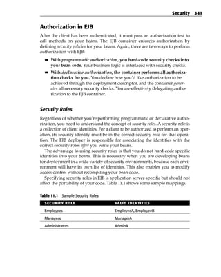 Security     341


Authorization in EJB
After the client has been authenticated, it must pass an authorization test to
call methods on your beans. The EJB container enforces authorization by
defining security policies for your beans. Again, there are two ways to perform
authorization with EJB:
  ■■   With programmatic authorization, you hard-code security checks into
       your bean code. Your business logic is interlaced with security checks.
  ■■   With declarative authorization, the container performs all authoriza-
       tion checks for you. You declare how you’d like authorization to be
       achieved through the deployment descriptor, and the container gener-
       ates all necessary security checks. You are effectively delegating autho-
       rization to the EJB container.


Security Roles
Regardless of whether you’re performing programmatic or declarative autho-
rization, you need to understand the concept of security roles. A security role is
a collection of client identities. For a client to be authorized to perform an oper-
ation, its security identity must be in the correct security role for that opera-
tion. The EJB deployer is responsible for associating the identities with the
correct security roles after you write your beans.
   The advantage to using security roles is that you do not hard-code specific
identities into your beans. This is necessary when you are developing beans
for deployment in a wide variety of security environments, because each envi-
ronment will have its own list of identities. This also enables you to modify
access control without recompiling your bean code.
   Specifying security roles in EJB is application server-specific but should not
affect the portability of your code. Table 11.1 shows some sample mappings.

Table 11.1 Sample Security Roles

  SECURITY ROLE                          VALID IDENTITIES

  Employees                              EmployeeA, EmployeeB

  Managers                               ManagerA

  Administrators                         AdminA
 
