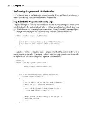 342   Chapter 11


      Performing Programmatic Authorization
      Let’s discuss how to authorize programmatically. Then we’ll see how to autho-
      rize declaratively and compare the two approaches.

      Step 1: Write the Programmatic Security Logic
      To perform explicit security authorization checks in your enterprise beans, you
      must first get information about who is calling your bean’s method. You can
      get this information by querying the container through the EJB context object.
        The EJB context object has the following relevant security methods:

        public interface javax.ejb.EJBContext
        {
            ...
            public java.security.Principal getCallerPrincipal();
            public boolean isCallerInRole(String roleName);
            ...
        }


        isCallerInRole(String role) checks whether the current caller is in a
      particular security role. When you call this method, you pass the security role
      that you want the caller compared against. For example:

        @Stateless
        public class EmployeeManagementBean {

                   @EJB private SessionContext ctx;

        ...

              public void modifyEmployee(String employeeID)
                  throws SecurityException
              {
                  /*
                   * If the caller is not in the ‘administrators’
                   * security role, throw an exception.
                   */
                  if (!ctx.isCallerInRole(“administrators”)) {
                      throw new SecurityException(...);
                  }

                  // else, allow the administrator to modify the
                  // employee records
                  // ...
              }
        }
 