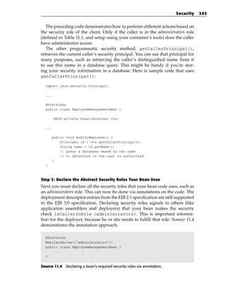 Security   343


   The preceding code demonstrates how to perform different actions based on
the security role of the client. Only if the caller is in the administrators role
(defined in Table 11.1, and setup using your container’s tools) does the caller
have administrator access.
   The other programmatic security method, getCallerPrincipal(),
retrieves the current caller’s security principal. You can use that principal for
many purposes, such as retrieving the caller’s distinguished name from it
to use this name in a database query. This might be handy if you’re stor-
ing your security information in a database. Here is sample code that uses
getCallerPrincipal():

  import java.security.Principal;

  ...

  @Stateless
  public class EmployeeManagementBean {

        @EJB private SessionContext ctx;

  ...

        public void modifyEmployee() {
            Principal id = ctx.getCallerPrincipal();
            String name = id.getName();
            // Query a database based on the name
            // to determine if the user is authorized
        }
  }



Step 2: Declare the Abstract Security Roles Your Bean Uses
Next you must declare all the security roles that your bean code uses, such as
an administrators role. This can now be done via annotations on the code. The
deployment descriptor entries from the EJB 2.1 specification are still supported
in the EJB 3.0 specification. Declaring security roles signals to others (like
application assemblers and deployers) that your bean makes the security
check isCallerInRole (administrators). This is important informa-
tion for the deployer, because he or she needs to fulfill that role. Source 11.4
demonstrates the annotation approach.

  @Stateless
  @DeclareRoles({“administrators”})
  public class EmployeeManagementBean {
      ...
  }


Source 11.4 Declaring a bean’s required security roles via annotation.
 