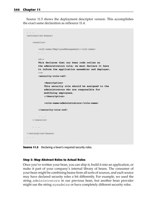 344   Chapter 11


        Source 11.5 shows the deployment descriptor version. This accomplishes
      the exact same declaration as onSource 11.4.

        . . .
        <enterprise-beans>

             <session>

                  <ejb-name>EmployeeManagement</ejb-name>
                  . . .

                  <!--
                  This declares that our bean code relies on
                  the administrators role; we must declare it here
                  to inform the application assembler and deployer.
                  -->
                  <security-role-ref>

                      <description>
                      This security role should be assigned to the
                      administrators who are responsible for
                      modifying employees.
                      </description>

                      <role-name>administrators</role-name>

                  </security-role-ref>

                 . . .
             </session>

             . . .

        </enterprise-beans>
        . . .



      Source 11.5 Declaring a bean’s required security roles.



      Step 3: Map Abstract Roles to Actual Roles
      Once you’ve written your bean, you can ship it, build it into an application, or
      make it part of your company’s internal library of beans. The consumer of
      your bean might be combining beans from all sorts of sources, and each source
      may have declared security roles a bit differently. For example, we used the
      string administrators in our previous bean, but another bean provider
      might use the string sysadmins or have completely different security roles.
 