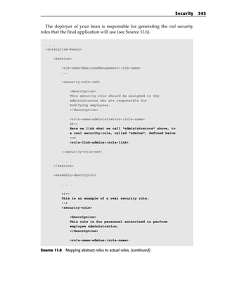 Security   345


  The deployer of your bean is responsible for generating the real security
roles that the final application will use (see Source 11.6).

  . . .
  <enterprise-beans>

       <session>

            <ejb-name>EmployeeManagement</ejb-name>
            ...

            <security-role-ref>

                <description>
                This security role should be assigned to the
                administrators who are responsible for
                modifying employees.
                </description>

                <role-name>administrators</role-name>
                <!--
                Here we link what we call “administrators” above, to
                a real security-role, called “admins”, defined below
                -->
                <role-link>admins</role-link>

            </security-role-ref>

           . . .
       </session>

       <assembly-descriptor>

            . . .

            <!--
            This is an example of a real security role.
            -->
            <security-role>

                <description>
                This role is for personnel authorized to perform
                employee administration.
                </description>

                <role-name>admins</role-name>


Source 11.6 Mapping abstract roles to actual roles. (continued)
 