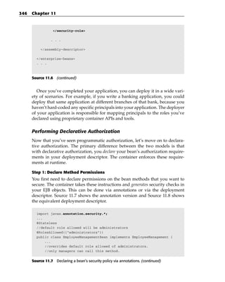346   Chapter 11



                  </security-role>

                . . .

           </assembly-descriptor>

        </enterprise-beans>
        . . .



      Source 11.6 (continued)


         Once you’ve completed your application, you can deploy it in a wide vari-
      ety of scenarios. For example, if you write a banking application, you could
      deploy that same application at different branches of that bank, because you
      haven’t hard-coded any specific principals into your application. The deployer
      of your application is responsible for mapping principals to the roles you’ve
      declared using proprietary container APIs and tools.

      Performing Declarative Authorization
      Now that you’ve seen programmatic authorization, let’s move on to declara-
      tive authorization. The primary difference between the two models is that
      with declarative authorization, you declare your bean’s authorization require-
      ments in your deployment descriptor. The container enforces these require-
      ments at runtime.

      Step 1: Declare Method Permissions
      You first need to declare permissions on the bean methods that you want to
      secure. The container takes these instructions and generates security checks in
      your EJB objects. This can be done via annotations or via the deployment
      descriptor. Source 11.7 shows the annotation version and Source 11.8 shows
      the equivalent deployment descriptor.

        import javax.annotation.security.*;
        ...
        @Stateless
        //default role allowed will be administrators
        @RolesAllowed({“administrators”})
        public class EmployeeManagementBean implements EmployeeManagement {
            ...
            //overrides default role allowed of administrators.
            //only managers can call this method.

      Source 11.7 Declaring a bean’s security policy via annotations. (continued)
 