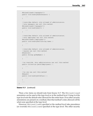 Security     347



      @RolesAllowed({“managers”})
      public void modifySubordinate() {
          ...
      }

      //overrides default role allowed of administrators.
      //only managers can call this method.
      @RolesAllowed({“managers”})
      public void modifySelf() {
          ...
      }

      //overrides default role allowed of administrators.
      //only employees can call this method.
      @RolesAllowed({“employees”})
      public void modifySelf(String name) {
          ...
      }

      //overrides default role allowed of administrators.
      //anyone can call this method.
      @PermitAll
      public String getMyName() {
          ...
      }

      //no override. Only administrators can call this method
      public Collection getAllEmployees() {
          ...
      }

      //no one can call this method
      @DenyAll
      public void modify401kPlan() {
          ...
      }
      ...
  }


Source 11.7 (continued)


  There a few items we should note from Source 11.7. The @RolesAllowed
annotation can be used at the type level or at the method level. Using it at the
type level sets the default roles allowed for the entire bean. If no other security
annotations are present on a method, then that method’s roles allowed will be
what were specified at the type level.
  However, @RolesAllowed specified at the method level take precedence
(or override) @RolesAllowed specified at the type level. The other security
 