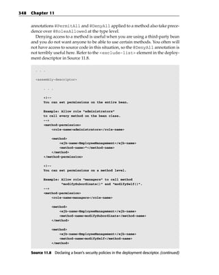 348   Chapter 11


      annotations @PermitAll and @DenyAll applied to a method also take prece-
      dence over @RolesAllowed at the type level.
        Denying access to a method is useful when you are using a third-party bean
      and you do not want anyone to be able to use certain methods. You often will
      not have access to source code in this situation, so the @DenyAll annotation is
      not terribly useful here. Refer to the <exclude-list> element in the deploy-
      ment descriptor in Source 11.8.

        . . .

        <assembly-descriptor>

             . . .

             <!--
             You can set permissions on the entire bean.

             Example: Allow role “administrators”
             to call every method on the bean class.
             -->
             <method-permission>
                 <role-name>administrators</role-name>

                 <method>
                     <ejb-name>EmployeeManagement</ejb-name>
                     <method-name>*</method-name>
                 </method>
             </method-permission>

             <!--
             You can set permissions on a method level.

             Example: Allow role “managers” to call method
                      “modifySubordinate()” and “modifySelf()”.
             -->
             <method-permission>
                 <role-name>managers</role-name>

                  <method>
                      <ejb-name>EmployeeManagement</ejb-name>
                      <method-name>modifySubordinate</method-name>
                  </method>

                  <method>
                      <ejb-name>EmployeeManagement</ejb-name>
                      <method-name>modifySelf</method-name>
                  </method>

      Source 11.8 Declaring a bean’s security policies in the deployment descriptor. (continued)
 