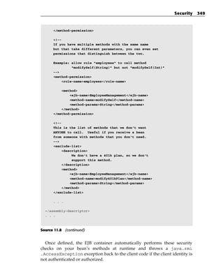 Security    349



      </method-permission>

      <!--
      If you have multiple methods with the same name
      but that take different parameters, you can even set
      permissions that distinguish between the two.

      Example: allow role “employees” to call method
               “modifySelf(String)” but not “modifySelf(Int)”
      -->
      <method-permission>
          <role-name>employees</role-name>

          <method>
              <ejb-name>EmployeeManagement</ejb-name>
              <method-name>modifySelf</method-name>
              <method-params>String</method-params>
          </method>
      </method-permission>

      <!--
      This is the list of methods that we don’t want
      ANYONE to call. Useful if you receive a bean
      from someone with methods that you don’t need.
      -->
      <exclude-list>
           <description>
                We don’t have a 401k plan, so we don’t
                support this method.
           </description>
           <method>
               <ejb-name>EmployeeManagement</ejb-name>
               <method-name>modify401kPlan</method-name>
               <method-params>String</method-params>
           </method>
      </exclude-list>

      . . .

  </assembly-descriptor>
  . . .



Source 11.8 (continued)


  Once defined, the EJB container automatically performs these security
checks on your bean’s methods at runtime and throws a java.rmi
.AccessException exception back to the client code if the client identity is
not authenticated or authorized.
 